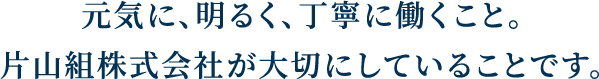 元気に、明るく、丁寧に働くこと。片山組株式会社が大切にしていることです。