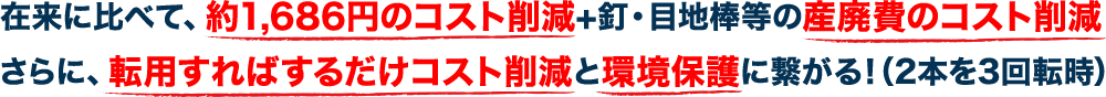 在来に比べて、約1,686円のコスト削減+釘・目地棒等の産廃費のコスト削減さらに、転用すればするだけコスト削減と環境保護に繋がる！（2本を3回転時）